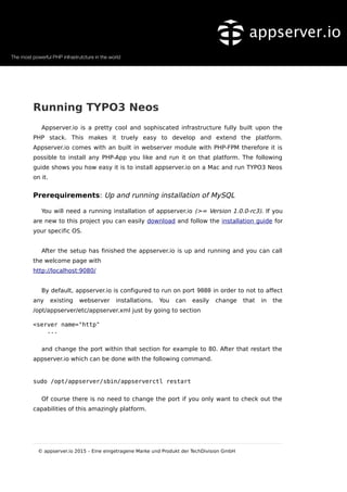 Running TYPO3 Neos
Appserver.io is a pretty cool and sophiscated infrastructure fully built upon the
PHP stack. This makes it truely easy to develop and extend the platform.
Appserver.io comes with an built in webserver module with PHP-FPM therefore it is
possible to install any PHP-App you like and run it on that platform. The following
guide shows you how easy it is to install appserver.io on a Mac and run TYPO3 Neos
on it.
Prerequirements: Up and running installation of MySQL
You will need a running installation of appserver.io (>= Version 1.0.0-rc3). If you
are new to this project you can easily download and follow the installation guide for
your specific OS.
After the setup has finished the appserver.io is up and running and you can call
the welcome page with
http://localhost:9080/
By default, appserver.io is configured to run on port 9080 in order to not to affect
any existing webserver installations. You can easily change that in the
/opt/appserver/etc/appserver.xml just by going to section
<server name="http"
...
and change the port within that section for example to 80. After that restart the
appserver.io which can be done with the following command.
sudo /opt/appserver/sbin/appserverctl restart
Of course there is no need to change the port if you only want to check out the
capabilities of this amazingly platform.
© appserver.io 2015 – Eine eingetragene Marke und Produkt der TechDivision GmbH
 
