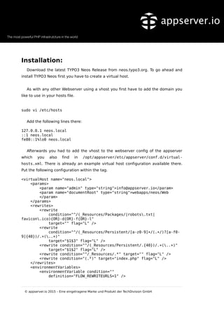 Installation:
Download the latest TYPO3 Neos Release from neos.typo3.org. To go ahead and
install TYPO3 Neos first you have to create a virtual host.
As with any other Webserver using a vhost you first have to add the domain you
like to use in your hosts file.
sudo vi /etc/hosts
Add the following lines there:
127.0.0.1 neos.local
::1 neos.local
fe80::1%lo0 neos.local
Afterwards you had to add the vhost to the webserver config of the appserver
which you also find in /opt/appserver/etc/appserver/conf.d/virtual-
hosts.xml. There is already an example virtual host configuration available there.
Put the following configuration within the tag.
<virtualHost name="neos.local">
<params>
<param name="admin" type="string">info@appserver.io</param>
<param name="documentRoot" type="string">webapps/neos/Web
</param>
</params>
<rewrites>
<rewrite
condition="^/(_Resources/Packages/|robots.txt|
favicon.ico){OR}-d{OR}-f{OR}-l"
target="" flag="L" />
<rewrite
condition="^/(_Resources/Persistent/[a-z0-9]+/(.+/)?[a-f0-
9]{40})/.+(..+)"
target="$1$3" flag="L" />
<rewrite condition="^/(_Resources/Persistent/.{40})/.+(..+)"
target="$1$2" flag="L" />
<rewrite condition="^/_Resources/.*" target="" flag="L" />
<rewrite condition="(.*)" target="index.php" flag="L" />
</rewrites>
<environmentVariables>
<environmentVariable condition=""
definition="FLOW_REWRITEURLS=1" />
© appserver.io 2015 – Eine eingetragene Marke und Produkt der TechDivision GmbH
 