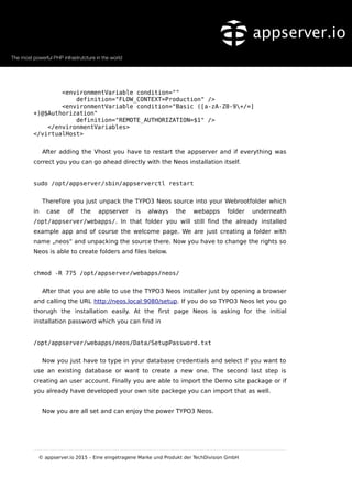 <environmentVariable condition=""
definition="FLOW_CONTEXT=Production" />
<environmentVariable condition="Basic ([a-zA-Z0-9+/=]
+)@$Authorization"
definition="REMOTE_AUTHORIZATION=$1" />
</environmentVariables>
</virtualHost>
After adding the Vhost you have to restart the appserver and if everything was
correct you you can go ahead directly with the Neos installation itself.
sudo /opt/appserver/sbin/appserverctl restart
Therefore you just unpack the TYPO3 Neos source into your Webrootfolder which
in case of the appserver is always the webapps folder underneath
/opt/appserver/webapps/. In that folder you will still find the already installed
example app and of course the welcome page. We are just creating a folder with
name „neos“ and unpacking the source there. Now you have to change the rights so
Neos is able to create folders and files below.
chmod -R 775 /opt/appserver/webapps/neos/
After that you are able to use the TYPO3 Neos installer just by opening a browser
and calling the URL http://neos.local:9080/setup. If you do so TYPO3 Neos let you go
thorugh the installation easily. At the first page Neos is asking for the initial
installation password which you can find in
/opt/appserver/webapps/neos/Data/SetupPassword.txt
Now you just have to type in your database credentials and select if you want to
use an existing database or want to create a new one. The second last step is
creating an user account. Finally you are able to import the Demo site package or if
you already have developed your own site packege you can import that as well.
Now you are all set and can enjoy the power TYPO3 Neos.
© appserver.io 2015 – Eine eingetragene Marke und Produkt der TechDivision GmbH
 