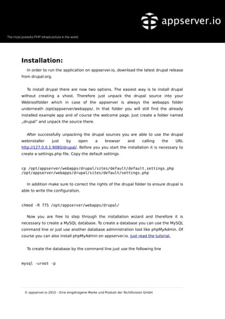 Installation:
In order to run the application on appserver.io, download the latest drupal release
from drupal.org.
To install drupal there are now two options. The easiest way is to install drupal
without creating a vhost. Therefore just unpack the drupal source into your
Webrootfolder which in case of the appserver is always the webapps folder
underneath /opt/appserver/webapps/. In that folder you will still find the already
installed example app and of course the welcome page. Just create a folder named
„drupal“ and unpack the source there.
After successfully unpacking the drupal sources you are able to use the drupal
webinstaller just by open a browser and calling the URL
http://127.0.0.1:9080/drupal/. Before you you start the installation it is necessary to
create a settings.php file. Copy the default settings
cp /opt/appserver/webapps/drupal/sites/default/default.settings.php
/opt/appserver/webapps/drupal/sites/default/settings.php
In addition make sure to correct the rights of the drupal folder to ensure drupal is
able to write the configuration.
chmod -R 775 /opt/appserver/webapps/drupal/
Now you are free to step through the installation wizard and therefore it is
necessary to create a MySQL database. To create a database you can use the MySQL
command line or just use another database administration tool like phpMyAdmin. Of
course you can also install phpMyAdmin on appserver.io. Just read the tutorial.
To create the database by the command line just use the following line
mysql -uroot -p
© appserver.io 2015 – Eine eingetragene Marke und Produkt der TechDivision GmbH
 