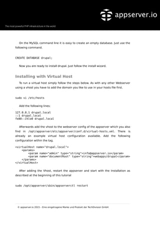 On the MySQL command line it is easy to create an empty database. Just use the
following command.
CREATE DATABASE drupal;
Now you are ready to install drupal. Just follow the install wizard.
Installing with Virtual Host
To run a virtual host simply follow the steps below. As with any other Webserver
using a vhost you have to add the domain you like to use in your hosts file first.
sudo vi /etc/hosts
Add the following lines:
127.0.0.1 drupal.local
::1 drupal.local
fe80::1%lo0 drupal.local
Afterwards add the vhost to the webserver config of the appserver which you also
find in /opt/appserver/etc/appserver/conf.d/virtual-hosts.xml. There is
already an example virtual host configuration available. Add the following
configuration within the tag.
<virtualHost name="drupal.local">
<params>
<param name="admin" type="string">info@appserver.io</param>
<param name="documentRoot" type="string">webapps/drupal</param>
</params>
</virtualHost>
After adding the Vhost, restart the appserver and start with the Installation as
described at the beginning of this tutorial
sudo /opt/appserver/sbin/appserverctl restart
© appserver.io 2015 – Eine eingetragene Marke und Produkt der TechDivision GmbH
 