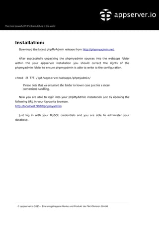 Installation:
Download the latest phpMyAdmin release from http://phpmyadmin.net.
After successfully unpacking the phpmyadmin sources into the webapps folder
within the your appserver installation you should correct the rights of the
phpmyadmin folder to ensure phpmyadmin is able to write to the configuration.
chmod -R 775 /opt/appserver/webapps/phpmyadmin/
Please note that we renamed the folder to lower case just for a more
convenient handling.
Now you are able to login into your phpMyAdmin installation just by opening the
following URL in your favourite browser.
http://localhost:9080/phpmyadmin
Just log in with your MySQL credentials and you are able to administer your
database.
© appserver.io 2015 – Eine eingetragene Marke und Produkt der TechDivision GmbH
 