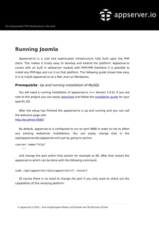 Running Joomla
Appserver.io is a cool and sophiscated infrastructure fully built upon the PHP
stack. This makes it truely easy to develop and extend the platform. Appserver.io
comes with an built in webserver module with PHP-FPM therefore it is possible to
install any PHP-App and run it on that platform. The following guide shows how easy
it is to install appserver.io on a Mac and run Wordpress.
Prerequisite: Up and running installation of MySQL
You will need a running installation of appserver.io (>= Version 1.0.0). If you are
new to this project you can easily download and follow the installation guide for your
specific OS.
After the setup has finished the appserver.io is up and running and you can call
the welcome page with
http://localhost:9080/
By default, appserver.io is configured to run on port 9080 in order to not to affect
any existing webserver installations. You can easily change that in the
/opt/appserver/etc/appserver.xml just by going to section
<server name="http"
...
and change the port within that section for example to 80. After that restart the
appserver.io which can be done with the following command.
sudo /opt/appserver/sbin/appserverctl restart
Of course there is no need to change the port if you only want to check out the
capabilities of this amazing platform.
© appserver.io 2015 – Eine eingetragene Marke und Produkt der TechDivision GmbH
 