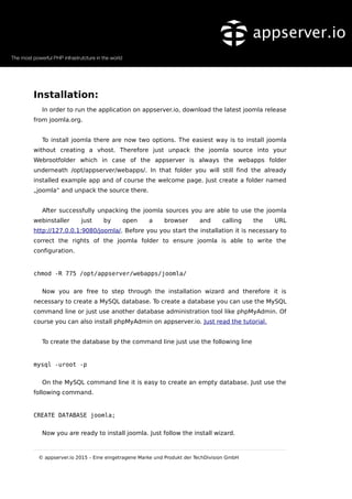 Installation:
In order to run the application on appserver.io, download the latest joomla release
from joomla.org.
To install joomla there are now two options. The easiest way is to install joomla
without creating a vhost. Therefore just unpack the joomla source into your
Webrootfolder which in case of the appserver is always the webapps folder
underneath /opt/appserver/webapps/. In that folder you will still find the already
installed example app and of course the welcome page. Just create a folder named
„joomla“ and unpack the source there.
After successfully unpacking the joomla sources you are able to use the joomla
webinstaller just by open a browser and calling the URL
http://127.0.0.1:9080/joomla/. Before you you start the installation it is necessary to
correct the rights of the joomla folder to ensure joomla is able to write the
configuration.
chmod -R 775 /opt/appserver/webapps/joomla/
Now you are free to step through the installation wizard and therefore it is
necessary to create a MySQL database. To create a database you can use the MySQL
command line or just use another database administration tool like phpMyAdmin. Of
course you can also install phpMyAdmin on appserver.io. Just read the tutorial.
To create the database by the command line just use the following line
mysql -uroot -p
On the MySQL command line it is easy to create an empty database. Just use the
following command.
CREATE DATABASE joomla;
Now you are ready to install joomla. Just follow the install wizard.
© appserver.io 2015 – Eine eingetragene Marke und Produkt der TechDivision GmbH
 
