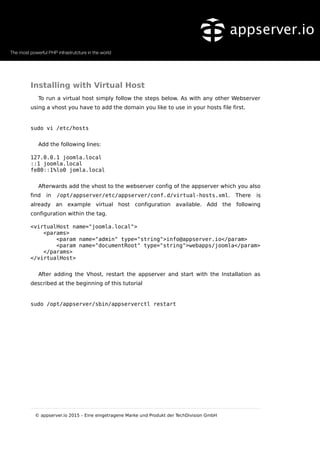 Installing with Virtual Host
To run a virtual host simply follow the steps below. As with any other Webserver
using a vhost you have to add the domain you like to use in your hosts file first.
sudo vi /etc/hosts
Add the following lines:
127.0.0.1 joomla.local
::1 joomla.local
fe80::1%lo0 jomla.local
Afterwards add the vhost to the webserver config of the appserver which you also
find in /opt/appserver/etc/appserver/conf.d/virtual-hosts.xml. There is
already an example virtual host configuration available. Add the following
configuration within the tag.
<virtualHost name="joomla.local">
<params>
<param name="admin" type="string">info@appserver.io</param>
<param name="documentRoot" type="string">webapps/joomla</param>
</params>
</virtualHost>
After adding the Vhost, restart the appserver and start with the Installation as
described at the beginning of this tutorial
sudo /opt/appserver/sbin/appserverctl restart
© appserver.io 2015 – Eine eingetragene Marke und Produkt der TechDivision GmbH
 