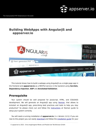 Building WebApps with AngularJS and
appserver.io
This tutorial shows how to build a webapp using AngularJS as a single page app in
the frontend and appserver.io as a RESTful service in the backend using Servlets,
Dependency-Injection, AOP and Annotated-Validation.
Prerequisite
Your system should be well prepared for Javascript, HTML, and CSS/SASS
development. We will generate an AngularJS app using Yeoman, that allows to
kickstart an AngularJS app, prescribing best practices and tools to help you stay
productive* So please check out and follow the Instructions at Yeoman guide to
setup your system correctly.
You will need a running installation of appserver.io (>= Version 1.0.1). If you are
new to this project you can easily download and follow the installation guide for your
© appserver.io 2015 – Eine eingetragene Marke und Produkt der TechDivision GmbH
 