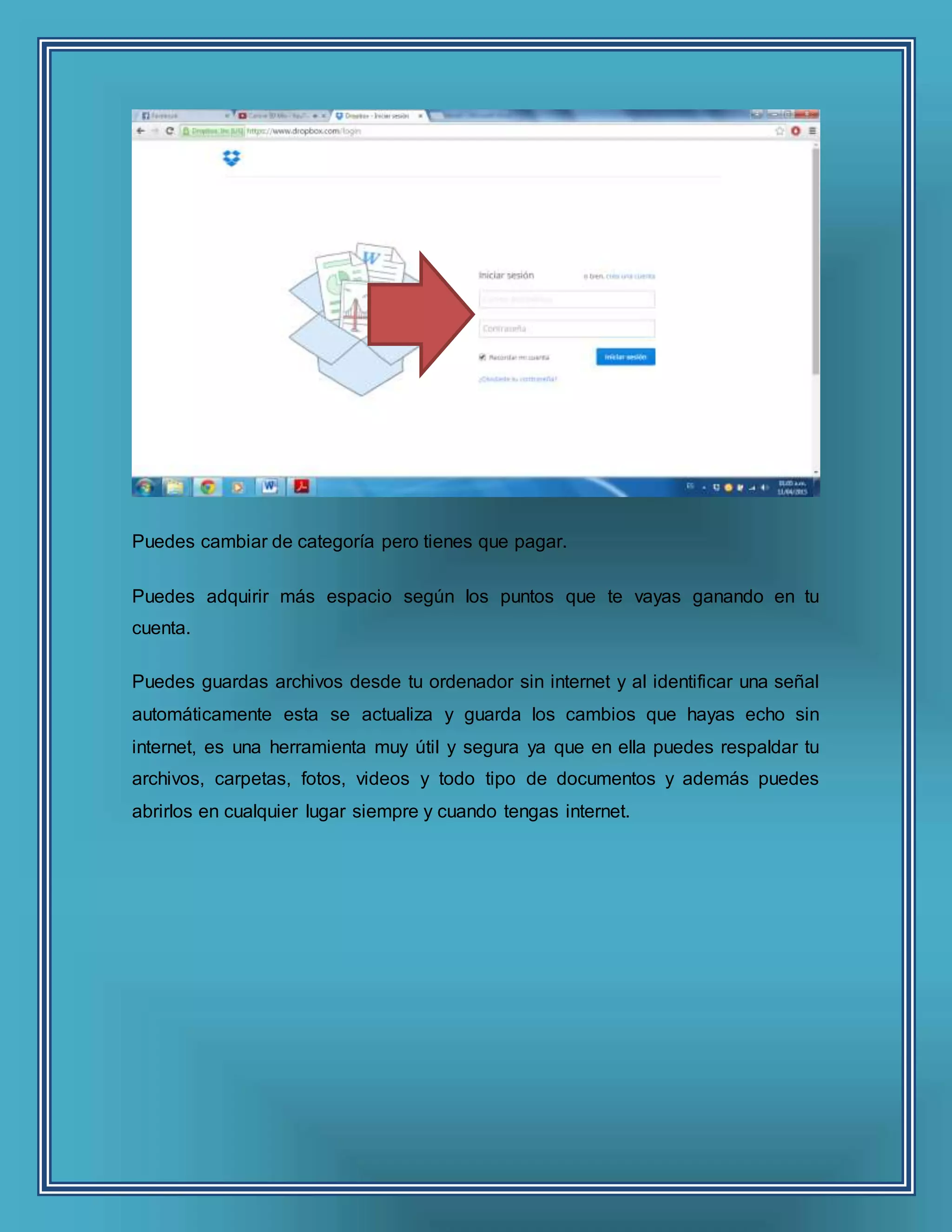 Puedes cambiar de categoría pero tienes que pagar.
Puedes adquirir más espacio según los puntos que te vayas ganando en tu
cuenta.
Puedes guardas archivos desde tu ordenador sin internet y al identificar una señal
automáticamente esta se actualiza y guarda los cambios que hayas echo sin
internet, es una herramienta muy útil y segura ya que en ella puedes respaldar tu
archivos, carpetas, fotos, videos y todo tipo de documentos y además puedes
abrirlos en cualquier lugar siempre y cuando tengas internet.
 