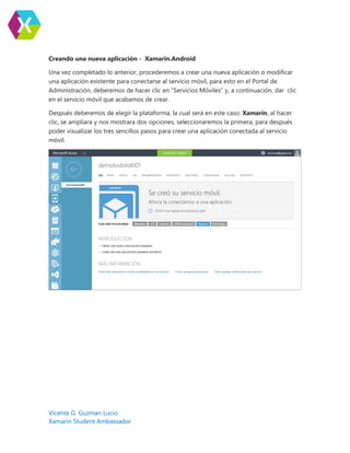 Vicente G. Guzman Lucio
Xamarin Student Ambassador
Creando una nueva aplicación - Xamarin.Android
Una vez completado lo anterior, procederemos a crear una nueva aplicación o modificar
una aplicación existente para conectarse al servicio móvil, para esto en el Portal de
Administración, deberemos de hacer clic en “Servicios Móviles” y, a continuación, dar clic
en el servicio móvil que acabamos de crear.
Después deberemos de elegir la plataforma, la cual será en este caso: Xamarin, al hacer
clic, se ampliara y nos mostrara dos opciones, seleccionaremos la primera, para después
poder visualizar los tres sencillos pasos para crear una aplicación conectada al servicio
móvil.
 