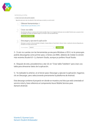 Vicente G. Guzman Lucio
Xamarin Student Ambassador
3.- Si aún no cuentas con las herramientas ya sea para Windows o OS X, no te preocupes
podrás descargarlas como primer paso, si tienes una MAC, deberás de instalar la versión
más reciente (Xcode 6.0 +) y Xamarin Studio, aunque yo prefiero Visual Studio.
4.- Después de esto, procederemos a dar clic en “Crear tabla TodoItem” para crear una
tabla para almacenar datos de la aplicación.
5.- Ya realizado lo anterior, en el tercer paso: Descargar y ejecutar la aplicación, hagamos
clic en Descargar, pero seleccionando previamente la plataforma de Android.
Esta descarga contiene el proyecto en donde se muestra una lista que está conectada al
servicio móvil y hace referencia al componente Azure Mobile Services para
Xamarin.Android.
 