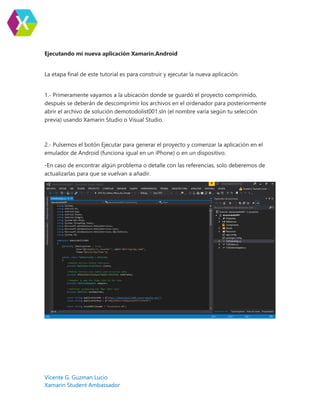 Vicente G. Guzman Lucio
Xamarin Student Ambassador
Ejecutando mi nueva aplicación Xamarin.Android
La etapa final de este tutorial es para construir y ejecutar la nueva aplicación.
1.- Primeramente vayamos a la ubicación donde se guardó el proyecto comprimido,
después se deberán de descomprimir los archivos en el ordenador para posteriormente
abrir el archivo de solución demotodolist001.sln (el nombre varía según tu selección
previa) usando Xamarin Studio o Visual Studio.
2.- Pulsemos el botón Ejecutar para generar el proyecto y comenzar la aplicación en el
emulador de Android (funciona igual en un iPhone) o en un dispositivo.
-En caso de encontrar algún problema o detalle con las referencias, solo deberemos de
actualizarlas para que se vuelvan a añadir.
 