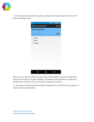 Vicente G. Guzman Lucio
Xamarin Student Ambassador
3.- Ya en la aplicación, podemos ingresar cualquier texto, para después hacer clic en el
botón de agregar (Add).
Esto envía una solicitud POST al nuevo servicio móvil alojado en Azure, los datos de la
solicitud se insertan en la tabla todoitem. Los elementos almacenados en la tabla son
devueltos por el servicio móvil, y los datos se muestran en la lista.
4.- De vuelta en el Portal de Administración, hagamos clic en la ficha Datos y luego en la
tabla de artículos de todoitem.
 
