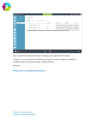 Vicente G. Guzman Lucio
Xamarin Student Ambassador
Esto nos permite examinar los datos insertados por la aplicación en la tabla.
Y bueno, ya con esto hemos terminado este pequeño tutorial, cualquier inquietud o
problema, favor de hacérmelo saber, hasta la próxima!!
Recursos:
Mobile Services | Android Player Emulator |
 