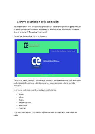 1. Breve descripción de la aplicación.
Nos encontramos ante una sencilla aplicación que tiene como propósito general llevar
a cabo la gestión de los clientes, empleados, y administración de todos los datos que
tiene la gestoría CE Consulting Empresarial.
El menú de dicha aplicación es el siguiente:
Tanto en el menú como en cualquiera de las partes que se encuentran en la aplicación
podemos accedes siempre a donde queramos proporcionando así una cómoda
utilización.
En el menú podemos encontrar los siguientes botones:
 Inicio.
 Altas.
 Bajas.
 Modificaciones.
 Consultas.
 Tutorial.
En el inicio nos llevaría a donde nos encontramos en la foto que es en el menú de
inicio.
 
