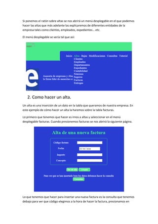 Si ponemos el ratón sobre altas se nos abrirá un menú desplegable en el que podemos
hacer las altas que más adelante las explicaremos de diferentes entidades de la
empresa tales como clientes, empleados, expedientes… etc.
El menú desplegable se vería tal que así:
2. Como hacer un alta.
Un alta es una inserción de un dato en la tabla que queramos de nuestra empresa. En
este ejemplo de cómo hacer un alta la haremos sobre la tabla facturas.
Lo primero que tenemos que hacer es irnos a altas y seleccionar en el menú
desplegable facturas. Cuando presionemos facturas se nos abrirá la siguiente página.
Lo que tenemos que hacer para insertar una nueva factura es la consulta que tenemos
debajo para ver que código elegimos a la hora de hacer la factura, presionamos en
 
