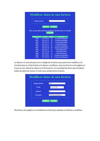 Le damos a la consulta para ver el código de la factura que queremos modificar y lo
introducimos en el formulario y le damos a modificar, esto nos llevará a otra página en
el que se nos volcará los datos en el formulario, sin necesidad de tener que introducir
todos los datos de nuevo. En este caso cambiaremos la fecha.
Nos lleva a otra página y le cambiamos la fecha por ejemplo y le damos a modificar.
 