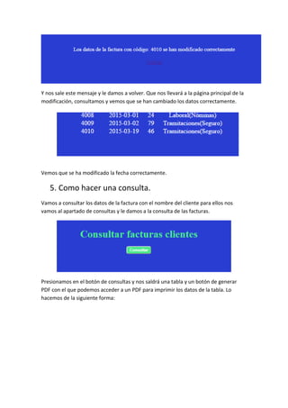 Y nos sale este mensaje y le damos a volver. Que nos llevará a la página principal de la
modificación, consultamos y vemos que se han cambiado los datos correctamente.
Vemos que se ha modificado la fecha correctamente.
5. Como hacer una consulta.
Vamos a consultar los datos de la factura con el nombre del cliente para ellos nos
vamos al apartado de consultas y le damos a la consulta de las facturas.
Presionamos en el botón de consultas y nos saldrá una tabla y un botón de generar
PDF con el que podemos acceder a un PDF para imprimir los datos de la tabla. Lo
hacemos de la siguiente forma:
 