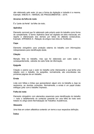 não elaborado pelo autor, já que a forma de digitação e inclusão é a mesma.
Exemplo: ANEXO A – MANUAL DE PROCEDIMENTOS – 2014.
Anverso da folha de rosto
É a “parte da frente” da folha de rosto.
Apêndice
Elemento opcional que foi elaborado pelo próprio autor do trabalho como forma
de complemento. O termo Apêndice deve ser digitado em letra maiúscula, em
negrito e diferenciado dos demais por letras do alfabeto consecutivas.
Exemplo: APÊNDICE A - Relação de artigos mais lidos do TecMundo.
Capa
Elemento obrigatório para proteção externa do trabalho com informações
indispensáveis para identificação deste.
Citação
Menção feita no trabalho, mas que foi elaborada por outro autor e,
consequentemente, extraída de outra fonte de informação.
Epígrafe
Citação e autoria que o autor do trabalho ache interessante e que tenha uma
relação com o trabalho. As epígrafes, normalmente, são encontradas nas
primeiras páginas de um trabalho.
Errata
Lista com folhas e linhas que apresentaram algum erro no trabalho e, logo na
seqüencia, as devidas correções. Normalmente, a errata é um papel avulso
entregue junto com o trabalho impresso.
Folha de rosto
Elemento obrigatório com elementos essenciais para identificação do trabalho
— todo o detalhamento do conteúdo presente em uma folha de rosto será
tratado no artigo sobre Normalização de Trabalhos Acadêmicos.
Glossário
Uma lista em ordem alfabética contendo um termo e sua respectiva definição.
Índice
 