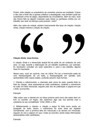 Porém, toda citação ou empréstimo de conceitos precisa ser creditado. Copiar
e não citar a fonte não é apenas antiético e deselegante, mas também pode ser
considerado crime de plágio, dependendo da circunstância. Além do mais, você
não ficaria feliz se alguém roubasse suas ideias ou ganhasse crédito por um
trabalho que você se esforçou para produzir, certo?
Além das notas de rodapé, existem basicamente três tipos de citação: citação
direta, citação indireta e citação de citação.
Citação direta: duas formas
A citação direta é a transcrição textual fiel de parte de um conteúdo de uma
obra, ou seja, durante a elaboração de um trabalho acadêmico, por exemplo,
foi necessário consultar um autor específico e, para o seu trabalho, alguma
frase foi importante.
Nesse caso, você vai copiá-la, mas vai citá-la. Por ser a transcrição exata de
uma frase/parágrafo de um texto, a frase/parágrafo em questão será
apresentada entre aspas duplas, podendo assumir duas formas:
1. Citando e referenciando: a chamada pelo nome do autor, quando feita no
final da citação, deve apresentar-se entre parênteses, contendo o sobrenome
do autor em letra maiúscula, seguido pelo ano de publicação e página em que
o texto se encontra.
Exemplo:
“Não saber usar a internet em um futuro próximo será como não saber abrir um
livro ou acender um fogão, não sabermos algo que nos permita viver a
cidadania na sua completitude” (VAZ, 2008, p. 63).
2. Referenciando e citando: a citação a seguir foi feita como sendo um
parágrafo do texto. Assim, o sobrenome do autor deve ser digitado
normalmente, com a primeira letra em maiúscula e as demais em minúsculo,
seguido do ano e página em que o texto se encontra, sendo estas informações
apresentadas entre parênteses.
Exemplo:
 