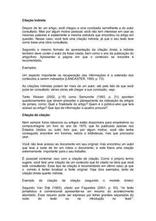 Citação indireta
Depois de ler um artigo, você chegou a uma conclusão semelhante a do autor
consultado. Mas por algum motivo pessoal, você não tem interesse em usar as
mesmas palavras e exatamente a mesma estrutura que encontrou no artigo em
questão. Nesse caso, você fará uma citação indireta, já que o seu texto teve
como base uma obra consultada.
Seguindo o mesmo formato de apresentação da citação direta, a indireta
também deve conter o autor da frase citada, bem como o ano da publicação do
artigo/livro. Apresentar a página em que o conteúdo se encontra é
recomendado.
Exemplos:
Um aspecto importante na recuperação das informações é a extensão dos
conteúdos a serem indexados (LANCASTER, 1993, p. 73).
As citações indiretas podem ter mais de um autor, até pelo fato de que você
pode ter consultado várias obras até chegar a sua conclusão, veja:
Tanto Weaver (2002, p.18) como Semonche (1993, p. 21) apontam
questionamentos que devem preceder o planejamento da indexação de artigos
de jornais, como: Qual a finalidade do artigo? Quem é o público-alvo que terá
acesso ao artigo? Que tipo de informação o usuário procura?
Citação de citação
Nem sempre livros clássicos ou antigos estão disponíveis para empréstimo ou
compra.Imagine um livro do ano de 1970, que foi publicado apenas nos
Estados Unidos ou outro livro que, por algum motivo, você não tenha
conseguido encontrar em livrarias, sebos e bibliotecas, mas que precisaria
usar.
Você não teve acesso ao documento em seu original, mas encontrou um autor
que teve a sorte de ter em mãos o documento, e este fizera uma citação
extremamente importante para o seu trabalho.
É possível contornar isso com a citação de citação. Como o próprio termo
sugere, você fará uma citação de um conteúdo que foi citado na obra que você
está consultando. Esse tipo de citação é recomendado em último caso, já que
o correto é tentar localizar a fonte original. Veja dois exemplos, tanto de
citação direta quanto indireta.
Exemplo de citação de citação (seguindo o modelo direto):
Segundo Van Dijk (1983), citado por Fagundes (2001, p. 53), “no texto
jornalístico é convencional apresentar-se um resumo do acontecimento
abordado. Esse resumo pode ser expresso por letras grandes separadas do
resto do texto ou na introdução no ‘lead’”.
 