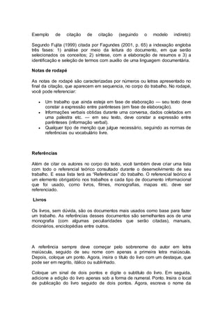 Exemplo de citação de citação (seguindo o modelo indireto):
Segundo Fujita (1999) citada por Fagundes (2001, p. 65) a indexação engloba
três fases: 1) análise por meio da leitura do documento, em que serão
selecionados os conceitos; 2) síntese, com a elaboração de resumos e 3) a
identificação e seleção de termos com auxílio de uma linguagem documentária.
Notas de rodapé
As notas de rodapé são caracterizadas por números ou letras apresentado no
final da citação, que aparecem em sequencia, no corpo do trabalho. No rodapé,
você pode referenciar:
 Um trabalho que ainda esteja em fase de elaboração — seu texto deve
constar a expressão entre parênteses (em fase de elaboração).
 Informações verbais obtidas durante uma conversa, dados coletados em
uma palestra etc. — em seu texto, deve constar a expressão entre
parênteses (informação verbal).
 Qualquer tipo de menção que julgue necessário, seguindo as normas de
referências ou vocabulário livre.
Referências
Além de citar os autores no corpo do texto, você também deve criar uma lista
com todo o referencial teórico consultado durante o desenvolvimento de seu
trabalho. E essa lista terá as “Referências” do trabalho. O referencial teórico é
um elemento obrigatório nos trabalhos e cada tipo de documento informacional
que foi usado, como livros, filmes, monografias, mapas etc. deve ser
referenciado.
Livros
Os livros, sem dúvida, são os documentos mais usados como base para fazer
um trabalho. As referências desses documentos são semelhantes aos de uma
monografia (com algumas peculiaridades que serão citadas), manuais,
dicionários, enciclopédias entre outros.
A referência sempre deve começar pelo sobrenome do autor em letra
maiúscula, seguido de seu nome com apenas a primeira letra maiúscula.
Depois, coloque um ponto. Agora, insira o título do livro com um destaque, que
pode ser em negrito, itálico ou sublinhado.
Coloque um sinal de dois pontos e digite o subtítulo do livro. Em seguida,
adicione a edição do livro apenas sob a forma de numeral. Ponto. Insira o local
de publicação do livro seguido de dois pontos. Agora, escreva o nome da
 