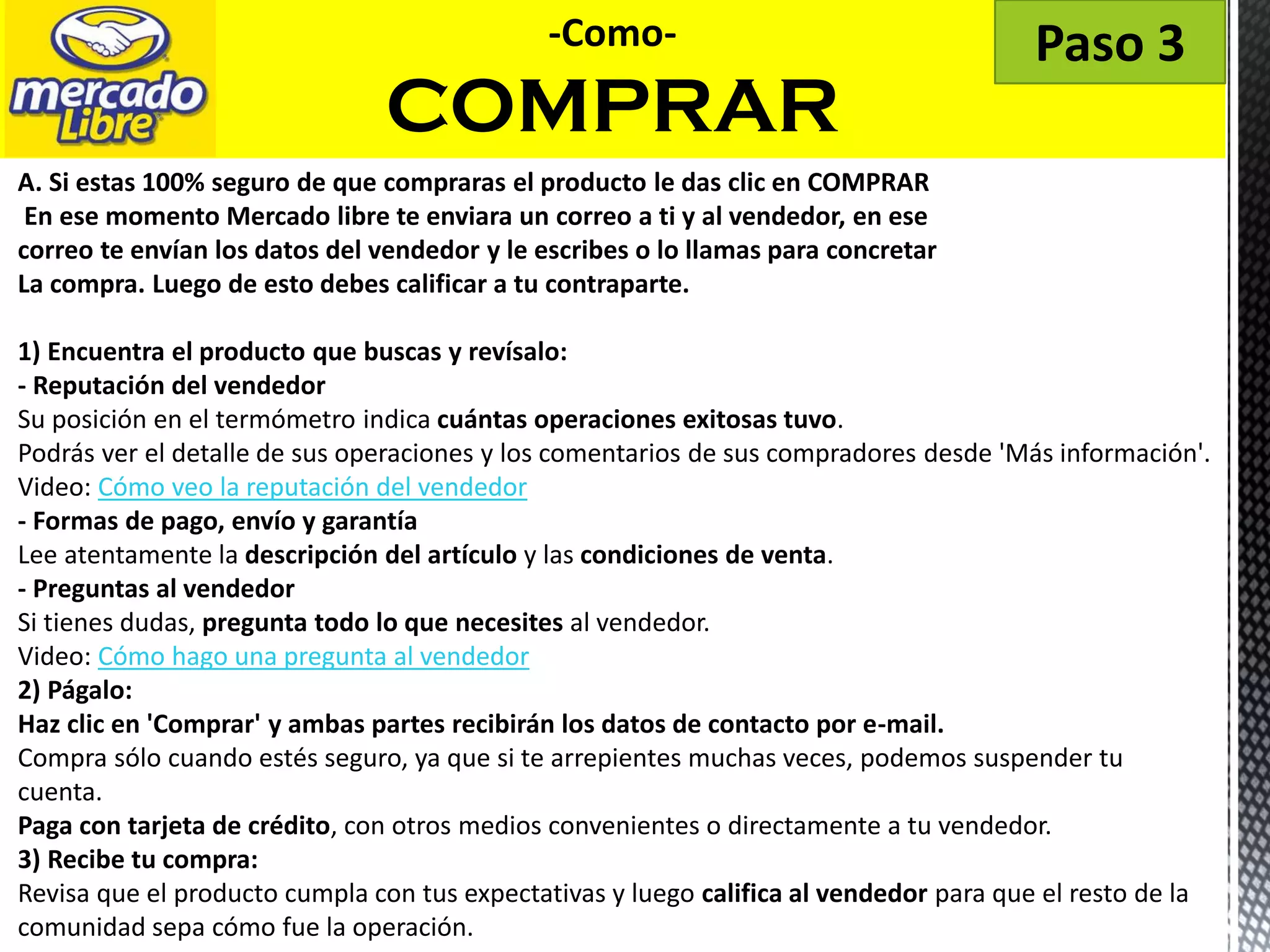 -Como-
COMPRAR
Paso 3
A. Si estas 100% seguro de que compraras el producto le das clic en COMPRAR
En ese momento Mercado libre te enviara un correo a ti y al vendedor, en ese
correo te envían los datos del vendedor y le escribes o lo llamas para concretar
La compra. Luego de esto debes calificar a tu contraparte.
1) Encuentra el producto que buscas y revísalo:
- Reputación del vendedor
Su posición en el termómetro indica cuántas operaciones exitosas tuvo.
Podrás ver el detalle de sus operaciones y los comentarios de sus compradores desde 'Más información'.
Video: Cómo veo la reputación del vendedor
- Formas de pago, envío y garantía
Lee atentamente la descripción del artículo y las condiciones de venta.
- Preguntas al vendedor
Si tienes dudas, pregunta todo lo que necesites al vendedor.
Video: Cómo hago una pregunta al vendedor
2) Págalo:
Haz clic en 'Comprar' y ambas partes recibirán los datos de contacto por e-mail.
Compra sólo cuando estés seguro, ya que si te arrepientes muchas veces, podemos suspender tu
cuenta.
Paga con tarjeta de crédito, con otros medios convenientes o directamente a tu vendedor.
3) Recibe tu compra:
Revisa que el producto cumpla con tus expectativas y luego califica al vendedor para que el resto de la
comunidad sepa cómo fue la operación.
 