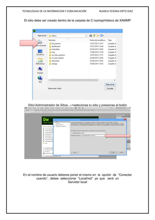 TECNOLOGIAS DE LA INFORMACION Y COMUNICACIÓN BLANCA YESENIA ORTIZ DIAZ
El sitio debe ser creado dentro de la carpeta de C:xampphtdocs de XAMMP
SitioAdministrador de Sitios..-->selecionas tu sitio y presionas el botón
En el nombre de usuario deberes poner el mismo en la opción de “Conectar
usando”, debes seleccionar “Local/red” ya que será un
Servidor local
 