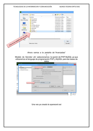 TECNOLOGIAS DE LA INFORMACION Y COMUNICACIÓN BLANCA YESENIA ORTIZ DIAZ
Ahora vamos a la pestaña de “Avanzadas”

Modelo de Servidor ahí seleccionamos la opción de PHP MySQL ya que
utilizaremos el lenguaje de programación PHP y MySQL para las bases de
datos
Una ves ya creado te aparecerá asi
v
v
 