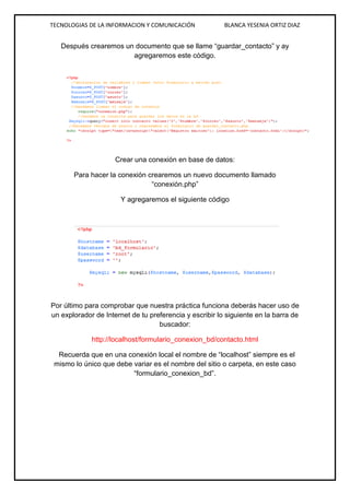 TECNOLOGIAS DE LA INFORMACION Y COMUNICACIÓN BLANCA YESENIA ORTIZ DIAZ
Después crearemos un documento que se llame “guardar_contacto” y ay
agregaremos este código.
Crear una conexión en base de datos:
Para hacer la conexión crearemos un nuevo documento llamado
“conexión.php”
Y agregaremos el siguiente código
Por último para comprobar que nuestra práctica funciona deberás hacer uso de
un explorador de Internet de tu preferencia y escribir lo siguiente en la barra de
buscador:
http://localhost/formulario_conexion_bd/contacto.html
Recuerda que en una conexión local el nombre de “localhost” siempre es el
mismo lo único que debe variar es el nombre del sitio o carpeta, en este caso
“formulario_conexion_bd”.
 