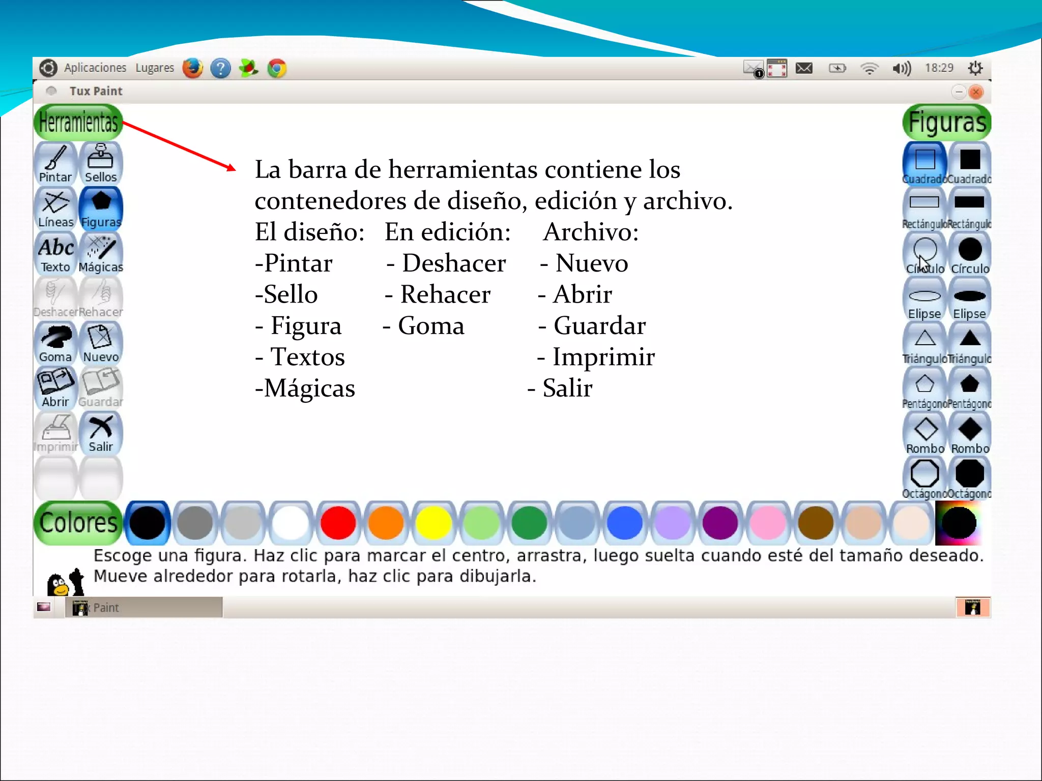 La barra de herramientas contiene los
contenedores de diseño, edición y archivo.
El diseño: En edición: Archivo:
-Pintar - Deshacer - Nuevo
-Sello - Rehacer - Abrir
- Figura - Goma - Guardar
- Textos - Imprimir
-Mágicas - Salir
 