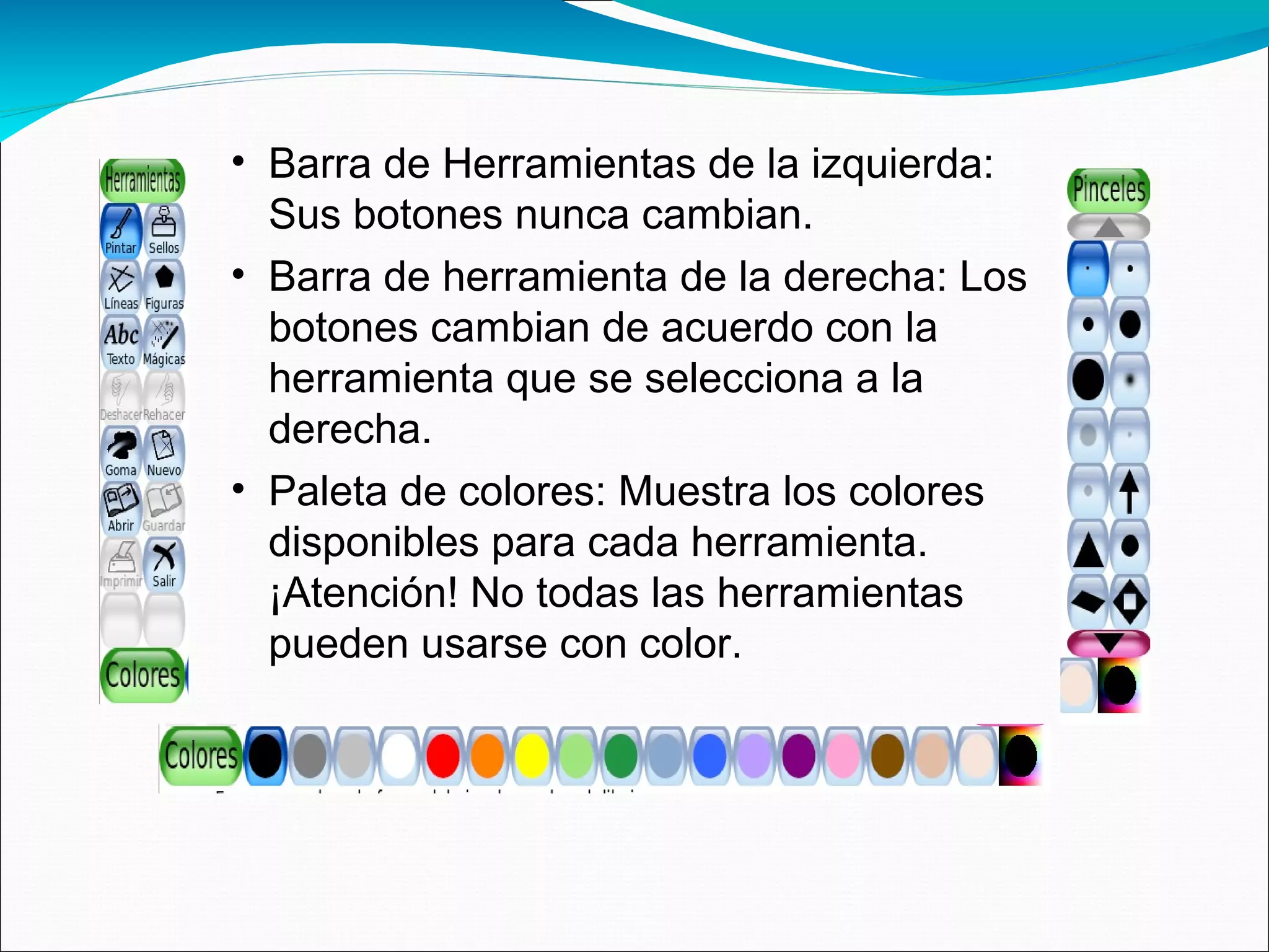 • Barra de Herramientas de la izquierda:
Sus botones nunca cambian.
• Barra de herramienta de la derecha: Los
botones cambian de acuerdo con la
herramienta que se selecciona a la
derecha.
• Paleta de colores: Muestra los colores
disponibles para cada herramienta.
¡Atención! No todas las herramientas
pueden usarse con color.
 