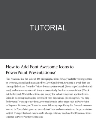 How to Add Font Awesome Icons to
PowerPoint Presentations?
Font Awesome is a full suite of 439 pictographic icons for easy scalable vector graphics
on websites, created and maintained by Dave Gandy.Font Awesome is a web font con-
taining all the icons from the Twitter Bootstrap framework (Bootstrap v2 can be found
here), and now many more.All icons are completely free for commercial use.(Check
out the license). Whilst these icons are mainly for web development and implemen-
tation in Bootstrap is designed to be used with the element (Bootstrap v2), you may
find yourself wanting to use Font Awesome Icons in other areas such as PowerPoint
or Keynote. To do so, you’ll need to make following steps.Using this free and awesome
icon set in PowerPoint, you can save a lots of time and concentrate on the presentation
subject. It’s super fast and easy to scale, change colors or combine FontAwesome icons
together in PowerPoint presentations.
TUTORIAL
 