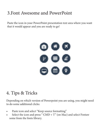 3.Font Awesome and PowerPoint
Paste the icon in your PowerPoint presentation text area where you want
that it would appear and you are ready to go!
4. Tips & Tricks
Depending on which version of Powerpoint you are using, you might need
to do some additional clicks:
•	 Paste icon and select “Keep source formatting”
•	 Select the icon and press “ CMD + T” (on Mac) and select Fontaw
some from the fonts library.
 