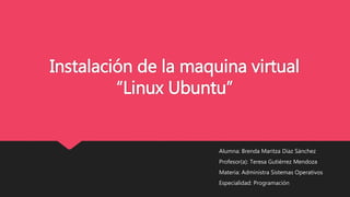 Instalación de la maquina virtual
“Linux Ubuntu”
Alumna: Brenda Maritza Diaz Sánchez
Profesor(a): Teresa Gutiérrez Mendoza
Materia: Administra Sistemas Operativos
Especialidad: Programación
 