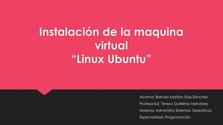 Instalación de la maquina
virtual
“Linux Ubuntu”
Alumna: Brenda Maritza Diaz Sánchez
Profesor(a): Teresa Gutiérrez Mendoza
Materia: Administra Sistemas Operativos
Especialidad: Programación
 