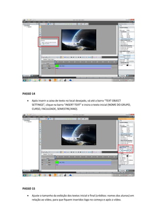 PASSO 14
 Após inserir a caixa de texto no local desejado, vá até a barra “TEXT OBJECT
SETTINGS”, clique na barra “INSERT TEXT” e insira o texto inicial (NOME DO GRUPO,
CURSO, FACULDADE, SEMESTRE/ANO).
PASSO 15
 Ajuste o tamanho da exibição dos textos inicial e final (créditos: nomes dos alunos) em
relação ao vídeo, para que fiquem inseridos logo no começo e após o vídeo.
 