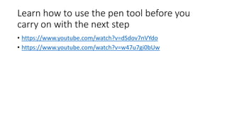 Learn how to use the pen tool before you
carry on with the next step
• https://www.youtube.com/watch?v=dSdov7nVYdo
• https://www.youtube.com/watch?v=w47u7gi0bUw
 