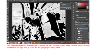 This time use the pen tool on a new layer to go over the black shadows for your inking, this time instead of using
stroke when you right click, go to fill. This will give you your inking effect.
 