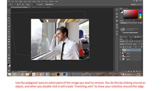 Use the polygonal lasso to select parts of the image you wish to remove. You do this by clicking around an
object, and when you double click it will create “marching ants” to show your selection around the edge.
 