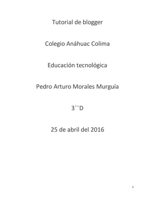 1
Tutorial de blogger
Colegio Anáhuac Colima
Educación tecnológica
Pedro Arturo Morales Murguía
3´¨D
25 de abril del 2016
 