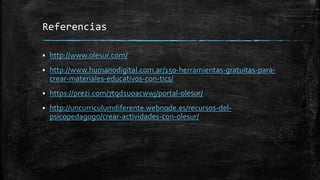 Referencias
 http://www.olesur.com/
 http://www.humanodigital.com.ar/150-herramientas-gratuitas-para-
crear-materiales-educativos-con-tics/
 https://prezi.com/7tqd1uoacwwj/portal-olesur/
 http://uncurriculumdiferente.webnode.es/recursos-del-
psicopedagogo/crear-actividades-con-olesur/
 