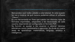 Bienvenidos sean todos ustedes a este tutorial. En esta ocasión
les voy a mostrar de qué manera podemos utilizar el software
“Olesur“.
Es una herramienta en línea que cuenta con distintos tipos de
formatos imprimibles, adaptables a las necesidades de cada
usuario; requiriendo ser configuradas en formato PDF.
Su función es ayudar a los usuarios a obtener recursos
educativos como cuestionarios o ejercicios. Se divide en cuatro
áreas de aprendizaje: matemáticas, lenguaje, artística e
inteligencia.
 