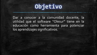 Dar a conocer a la comunidad docente, la
utilidad que el software “Olesur” tiene en la
educación como herramienta para potenciar
los aprendizajes significativos.
 