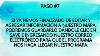 PASO #7
SI YA HEMOS FINALIZADO DE EDITAR Y
AGREGAR INFORMACIÓN A NUESTRO MAPA,
PODREMOS GUARDARLO DÁNDOLE CLIC EN
SAVE E INGRESANDO NUESTRO CORREO
ELECTRÓNICO PARA QUE EL PROGRAMA
NOS HAGA LLEGAR NUESTRO MAPA.
 