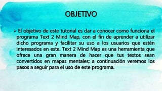 OBJETIVO
 El objetivo de este tutorial es dar a conocer como funciona el
programa Text 2 Mind Map, con el fin de aprender a utilizar
dicho programa y facilitar su uso a los usuarios que estén
interesados en este. Text 2 Mind Map es una herramienta que
ofrece una gran manera de hacer que tus textos sean
convertidos en mapas mentales; a continuación veremos los
pasos a seguir para el uso de este programa.
 