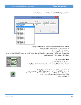/ ‫م‬ ‫إعداد‬‫توفيق‬ ‫أمير‬ 12
CNCLatheManual(Mach3Controller) ‫المخرطة‬ ‫ماكينة‬ ‫تشغيل‬ ‫كتيب‬
‫اختيار‬ ‫عند‬spindle Pulleys‫الشكل‬ ‫في‬ ‫مبين‬ ‫هو‬ ‫كما‬ ‫نافذه‬ ‫لنا‬ ‫ستظهر‬
‫منها‬ ‫ونخطار‬pulley Number 2‫مابين‬ ‫تقع‬ ‫المطلوبة‬ ‫السرعة‬ ‫ان‬ ‫حيث‬ ،
‫ال‬maximum‫وال‬minimum‫ل‬Pulley Numbr2
‫ال‬ ‫اختيار‬ ‫بعد‬pulley‫نضغط‬ok
‫المرادة‬ ‫السرعة‬ ‫تحقق‬ ‫التي‬ ‫التعشيقة‬ ‫نوع‬ ‫على‬ ‫والبرنامج‬ ‫الماكينة‬ ‫ضبط‬ ‫تم‬ ‫يكون‬ ‫وبهذا‬‫السر‬ ‫ان‬ ‫حيث‬ ‫االوتوماتيكي‬ ‫الوضع‬ ‫في‬‫عة‬
‫الشغلة‬ ‫تشغيل‬ ‫برنامج‬ ‫داخل‬ ‫مكتوبة‬ ‫تكون‬ ‫المطلوبة‬
‫يدوي‬ ‫الدوران‬ ‫عمود‬ ‫لتشغيل‬
‫لالتي‬ ‫باالضافة‬ ‫سبق‬ ‫ما‬ ‫ضبط‬ ‫يتم‬
‫الشكل‬ ‫في‬ ‫مبين‬ ‫هو‬ ‫كما‬ ‫الدوران‬ ‫عمود‬ ‫سرعة‬ ‫ادخال‬ ‫نافذة‬ ‫في‬ ‫المطلوبة‬ ‫السرعة‬ ‫ندخل‬
‫كما‬ ‫الدوران‬ ‫عمود‬ ‫تشغيل‬ ‫زر‬ ‫على‬ ‫نضغط‬ ‫ثم‬‫الشكل‬ ‫في‬ ‫مبين‬ ‫هو‬
‫الكود‬ ‫هذا‬ ‫بكتابة‬ ‫اليدوي‬ ‫االدخال‬ ‫طريق‬ ‫عن‬ ‫او‬“M3 s400”‫اليدوي‬ ‫االدخال‬ ‫نافذة‬ ‫في‬
‫اخرى‬ ‫مرة‬ ‫الدوران‬ ‫عمود‬ ‫تشغيل‬ ‫زر‬ ‫على‬ ‫نضغط‬ ‫والقافه‬
‫كود‬ ‫بادخال‬ ‫او‬“M5”
 