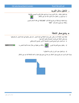 / ‫م‬ ‫إعداد‬‫توفيق‬ ‫أمير‬ 13
CNCLatheManual(Mach3Controller) ‫المخرطة‬ ‫ماكينة‬ ‫تشغيل‬ ‫كتيب‬
‫التبريد‬ ‫سائل‬ ‫تشغيل‬
‫تشغيل‬ ‫يتم‬‫وايقاف‬‫بالماكينة‬ ‫الموجود‬ ‫التبريد‬ ‫مفتاح‬ ‫طريق‬ ‫عن‬ ‫يدويا‬ ‫التبريد‬ ‫سائل‬
‫بالشكل‬ ‫مبين‬ ‫هو‬ ‫كما‬ ‫التبريد‬ ‫ساءل‬ ‫تشغيل‬ ‫زر‬ ‫طريق‬ ‫عن‬ ‫او‬
‫كود‬ ‫كتابة‬ ‫طريق‬ ‫عن‬ ‫اوتوماتيكا‬ ‫تشغيله‬ ‫ويتم‬“M7,M8”‫اليدوي‬ ‫االدخال‬ ‫نافذة‬ ‫في‬
‫كود‬ ‫ادخال‬ ‫طريق‬ ‫عن‬ ‫وايقافه‬“M9”
‫الشغلة‬ ‫صفر‬ ‫وضع‬
‫نقطة‬‫ان‬ ‫البد‬ ‫الشغلة‬ ‫صفر‬‫ت‬‫المحور‬ ‫اتجاه‬ ‫في‬ ‫الشغلة‬ ‫مركز‬ ‫على‬ ‫كون‬X‫المحور‬ ‫اتجاه‬ ‫في‬ ‫سطحها‬ ‫وعلى‬Z‫ولضبطها‬
‫جيدا‬ ‫العدة‬ ‫وتثبيت‬ ‫المخرطة‬ ‫ظرف‬ ‫على‬ ‫الشغلة‬ ‫تركيب‬ ‫يتم‬
1-‫االوتوماتيكي‬ ‫للوضع‬ ‫األولى‬ ‫أوالصفحة‬ ‫اليدوي‬ ‫الوضع‬ ‫على‬ ‫الدخول‬ ‫يتم‬
2-‫اليدوي‬ ‫التحريك‬ ‫وضع‬ ‫وتفعيل‬‫من‬ ‫والتأكد‬‫به‬ ‫الخاص‬ ‫اللمبة‬ ‫اضاءة‬ ‫خالل‬ ‫من‬ ‫تفعيلة‬
3-‫الدوران‬ ‫عمود‬ ‫تشغيل‬ ‫يتم‬‫المطلوبة‬ ‫بالسرعة‬
‫بالشكل‬ ‫مبين‬ ‫هو‬ ‫كما‬ ‫بالشغلة‬ ‫العدة‬ ‫استقراب‬ ‫وفع‬ ‫وضع‬ ‫في‬ ‫بعد‬ ‫عن‬ ‫التحكم‬ ‫جهاز‬ ‫طريق‬ ‫عن‬ ‫يدويا‬ ‫العربة‬ ‫يحرك‬
 