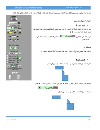 / ‫م‬ ‫إعداد‬‫توفيق‬ ‫أمير‬ 14
CNCLatheManual(Mach3Controller) ‫المخرطة‬ ‫ماكينة‬ ‫تشغيل‬ ‫كتيب‬
‫مفتاح‬ ‫على‬ ‫الضغط‬ ‫طريق‬ ‫عن‬ ‫التغذية‬ ‫نسبة‬ ‫تقليل‬ ‫طريق‬ ‫عن‬ ‫ببطىء‬ ‫العدة‬ ‫نحرك‬Tab‫النافذة‬ ‫تلك‬ ‫لتظهر‬ ‫المفاتيح‬ ‫بلوحة‬ ‫الموجود‬
‫نقلل‬‫قيمة‬Slow Jog Rate
‫محور‬ ‫صفر‬Z
‫المحور‬ ‫في‬ ‫الشغلة‬ ‫اتجاه‬ ‫في‬ ‫العدة‬ ‫نحرك‬Z‫هو‬ ‫السطح‬ ‫هذا‬ ‫يكون‬ ‫(حيث‬ ‫الشغلة‬ ‫سطح‬ ‫نمس‬ ‫حتى‬
‫محور‬ ‫اتجاه‬ ‫في‬ ‫الصفر‬ ‫نقطة‬Z)
‫الزر‬ ‫هذا‬ ‫على‬ ‫نضغط‬ ‫ثم‬‫ال‬ ‫قيمة‬ ‫وستكون‬Z‫على‬ ‫الضغط‬ ‫بعد‬
ZERO‫بصفر‬
: ‫ملحوظة‬-
‫محور‬ ‫نصفر‬ ‫ثم‬ ً‫ال‬‫أو‬ ‫له‬ ‫تسوية‬ ‫عمل‬ ‫فيتم‬ ، ‫تسوية‬ ‫الى‬ ‫يحتاج‬ ‫السطح‬ ‫هذا‬ ‫كان‬ ‫اذا‬Z
‫محور‬ ‫صفر‬X
‫اتجاه‬ ‫في‬ ‫العدة‬ ‫نحرك‬X‫الشغلة‬ ‫محيط‬ ‫تمس‬ ‫حتى‬‫الشكل‬ ‫في‬ ‫مبين‬ ‫هو‬ ‫كما‬
‫نضغ‬‫على‬ ‫ط‬Zero‫بمحور‬ ‫الخاص‬X‫ال‬ ‫قيمة‬ ‫وستكون‬ ، ‫الشكل‬ ‫في‬ ‫مبين‬ ‫هو‬ ‫كما‬X‫بصفر‬
‫الشكل‬ ‫في‬ ‫موضح‬ ‫هو‬ ‫كما‬ ‫تماما‬ ‫الشغلة‬ ‫عن‬ ‫العدة‬ ‫نبعد‬
 