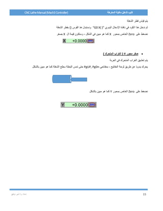 / ‫م‬ ‫إعداد‬‫توفيق‬ ‫أمير‬ 15
CNCLatheManual(Mach3Controller) ‫المخرطة‬ ‫ماكينة‬ ‫تشغيل‬ ‫كتيب‬
‫الشغلة‬ ‫قطر‬ ‫قياس‬ ‫يتم‬
‫اليدوي‬ ‫اإلدخال‬ ‫نافذة‬ ‫في‬ ‫الكود‬ ‫هذا‬ ‫ندخل‬ ‫ثم‬“G0 X{ }”‫القوس‬ ‫هذ‬ ‫ونستبدل‬{}‫الشغلة‬ ‫بقطر‬
‫على‬ ‫نضغط‬Zero‫بمحور‬ ‫الخاص‬X‫ال‬ ‫قيمة‬ ‫وستكون‬ ، ‫الشكل‬ ‫في‬ ‫مبين‬ ‫هو‬ ‫كما‬X‫بصفر‬
‫محور‬ ‫صفر‬Y) ‫المتحرك‬ ‫الغراب‬ (
‫العربة‬ ‫في‬ ‫المتحرك‬ ‫الغراب‬ ‫تعشيق‬ ‫يتم‬
‫بمفتاحي‬ ، ‫المفاتيح‬ ‫لوحة‬ ‫طريق‬ ‫عن‬ ‫يدويا‬ ‫يحرك‬PgUP, PgDn‫الشغلة‬ ‫سطح‬ ‫البنطة‬ ‫تمس‬ ‫حتى‬‫بالشكل‬ ‫مبين‬ ‫هو‬ ‫كما‬
‫على‬ ‫نضغط‬Zero‫بمحور‬ ‫الخاص‬Y‫بالشكل‬ ‫مبين‬ ‫هو‬ ‫كما‬
 
