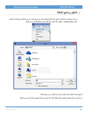 / ‫م‬ ‫إعداد‬‫توفيق‬ ‫أمير‬ 16
CNCLatheManual(Mach3Controller) ‫المخرطة‬ ‫ماكينة‬ ‫تشغيل‬ ‫كتيب‬
‫الشغلة‬ ‫برنامج‬ ‫تشغيل‬
‫الذهاب‬ ‫طريق‬ ‫عن‬ ‫وذلك‬ ‫لتشغيلة‬ ‫الشغلة‬ ‫ملف‬ ‫تحميل‬ ‫يتم‬ ‫الشغلة‬ ‫صفر‬ ‫ضبط‬ ‫اتمام‬ ‫بعد‬‫قائمة‬ ‫وفتح‬ ‫القوائم‬ ‫شريط‬ ‫الى‬File‫ثم‬
‫اختيار‬Load G-Code‫بالشكل‬ ‫مبين‬ ‫هو‬ ‫كما‬ ‫تشغيلة‬ ‫المراد‬ ‫الملف‬ ‫منها‬ ‫نختار‬ ‫نافذة‬ ‫ستظهر‬ ،
‫الشغلة‬ ‫برنامج‬ ‫دورة‬ ‫تشغيل‬ ‫على‬ ‫وندخل‬ ‫األوتوماتيك‬ ‫التشغيل‬ ‫صفحة‬ ‫نفتح‬ ‫ثم‬
‫بالشكل‬ ‫مبين‬ ‫هو‬ ‫كما‬ ‫لها‬ ‫المخصصة‬ ‫النوافذ‬ ‫في‬ ‫البرنامج‬ ‫وأكواد‬ ‫الشغلة‬ ‫شكل‬ ‫ستظهر‬ ‫الصفحة‬ ‫تلك‬ ‫الى‬ ‫الدخول‬ ‫عند‬
 