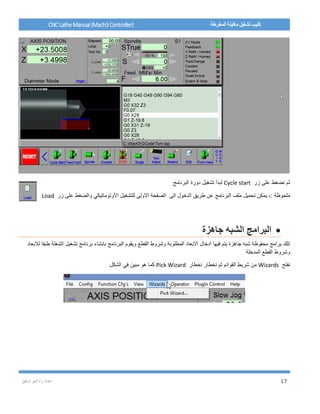 / ‫م‬ ‫إعداد‬‫توفيق‬ ‫أمير‬ 17
CNCLatheManual(Mach3Controller) ‫المخرطة‬ ‫ماكينة‬ ‫تشغيل‬ ‫كتيب‬
‫زر‬ ‫على‬ ‫نضغط‬ ‫ثم‬Cycle start‫البرنامج‬ ‫دورة‬ ‫تشغيل‬ ‫لبدأ‬
: ‫ملحوظة‬-‫البر‬ ‫ملف‬ ‫تحميل‬ ‫يمكن‬‫طريق‬ ‫عن‬ ‫نامج‬‫الى‬ ‫الدخول‬‫للتشغيل‬ ‫االولى‬ ‫الصفحة‬‫زر‬ ‫على‬ ‫والضغط‬ ‫األوتوماتيكي‬Load
‫ال‬‫برامج‬‫جاهزة‬ ‫الشبه‬
‫لالبعاد‬ ‫طبقا‬ ‫الشغلة‬ ‫تشغيل‬ ‫برنامج‬ ‫بانشاء‬ ‫البرنامج‬ ‫ويقوم‬ ‫القطع‬ ‫وشروط‬ ‫المطلوبة‬ ‫االبعاد‬ ‫ادخال‬ ‫فيها‬ ‫يتم‬ ‫جاهزة‬ ‫شبه‬ ‫محفوظة‬ ‫برامج‬ ‫تلك‬
‫المدخلة‬ ‫القطع‬ ‫وشروط‬
‫نفتح‬Wizards‫نخطار‬ ‫نخطار‬ ‫ثم‬ ‫القوائم‬ ‫شريط‬ ‫من‬Pick Wizard‫الشكل‬ ‫في‬ ‫مبين‬ ‫هو‬ ‫كما‬
 